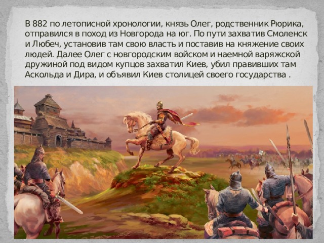 В 882 по летописной хронологии, князь Олег, родственник Рюрика, отправился в поход из Новгорода на юг. По пути захватив Смоленск и Любеч, установив там свою власть и поставив на княжение своих людей. Далее Олег с новгородским войском и наемной варяжской дружиной под видом купцов захватил Киев, убил правивших там Аскольда и Дира, и объявил Киев столицей своего государства .  