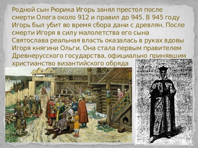 Родной сын Рюрика Игорь занял престол после смерти Олега около 912 и правил до 945. В 945 году Игорь был убит во время сбора дани с древлян. После смерти Игоря в силу малолетства его сына Святослава реальная власть оказалась в руках вдовы Игоря княгини Ольги. Она стала первым правителем Древнерусского государства, официально принявшим христианство византийского обряда   