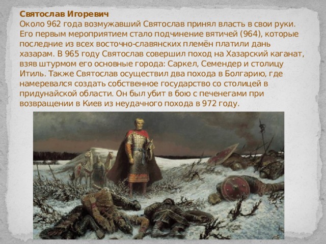 Святослав Игоревич  Около 962 года возмужавший Святослав принял власть в свои руки. Его первым мероприятием стало подчинение вятичей (964), которые последние из всех восточно-славянских племён платили дань хазарам. В 965 году Святослав совершил поход на Хазарский каганат, взяв штурмом его основные города: Саркел, Семендер и столицу Итиль. Также Святослав осуществил два похода в Болгарию, где намеревался создать собственное государство со столицей в придунайской области. Он был убит в бою с печенегами при возвращении в Киев из неудачного похода в 972 году.   