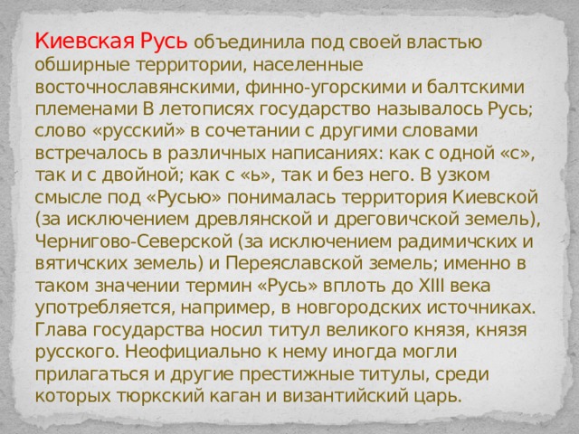 Киевская Русь объединила под своей властью обширные территории, населенные восточнославянскими, финно-угорскими и балтскими племенами В летописях государство называлось Русь; слово «русский» в сочетании с другими словами встречалось в различных написаниях: как с одной «с», так и с двойной; как с «ь», так и без него. В узком смысле под «Русью» понималась территория Киевской (за исключением древлянской и дреговичской земель), Чернигово-Северской (за исключением радимичских и вятичских земель) и Переяславской земель; именно в таком значении термин «Русь» вплоть до XIII века употребляется, например, в новгородских источниках.  Глава государства носил титул великого князя, князя русского. Неофициально к нему иногда могли прилагаться и другие престижные титулы, среди которых тюркский каган и византийский царь. 