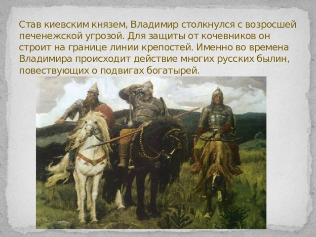 Став киевским князем, Владимир столкнулся с возросшей печенежской угрозой. Для защиты от кочевников он строит на границе линии крепостей. Именно во времена Владимира происходит действие многих русских былин, повествующих о подвигах богатырей.   
