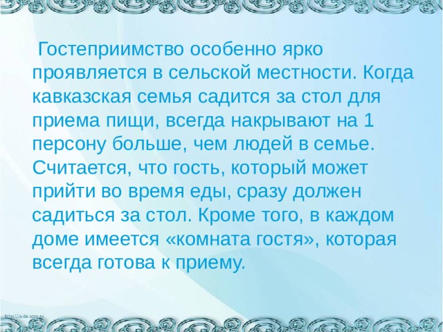  Гостеприимство особенно ярко проявляется в сельской местности. Когда кавказская семья садится за стол для приема пищи, всегда накрывают на 1 персону больше, чем людей в семье. Считается, что гость, который может прийти во время еды, сразу должен садиться за стол. Кроме того, в каждом доме имеется «комната гостя», которая всегда готова к приему. 