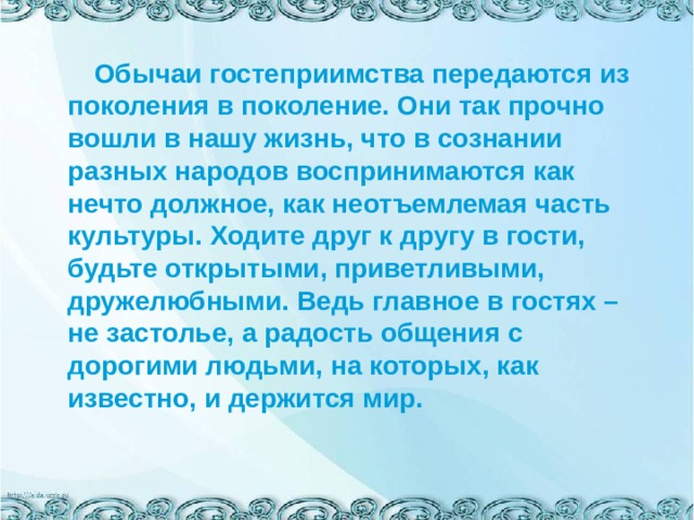  Обычаи гостеприимства передаются из поколения в поколение. Они так прочно вошли в нашу жизнь, что в сознании разных народов воспринимаются как нечто должное, как неотъемлемая часть культуры. Ходите друг к другу в гости, будьте открытыми, приветливыми, дружелюбными. Ведь главное в гостях – не застолье, а радость общения с дорогими людьми, на которых, как известно, и держится мир. 