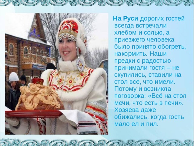  На Руси дорогих гостей всегда встречали хлебом и солью, а приезжего человека было принято обогреть, накормить. Наши предки с радостью принимали гостя – не скупились, ставили на стол все, что имели. Потому и возникла поговорка: «Всё на стол мечи, что есть в печи». Хозяева даже обижались, когда гость мало ел и пил.   