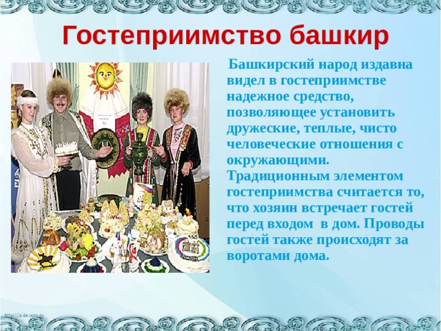 Гостеприимство башкир  Башкирский народ издавна видел в гостеприимстве надежное средство, позволяющее установить дружеские, теплые, чисто человеческие отношения с окружающими. Традиционным элементом гостеприимства считается то, что хозяин встречает гостей перед входом  в дом. Проводы гостей также происходят за воротами дома.   