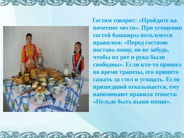   Гостям говорят: «Пройдите на почетное место». При угощении гостей башкиры пользуются правилом: «Перед гостями поставь пищу, но не забудь, чтобы их рот и рука были свободны». Если кто-то пришел во время трапезы, его принято сажать за стол и угощать. Если пришедший отказывается, ему напоминают правила этикета: «Нельзя быть выше пищи».   