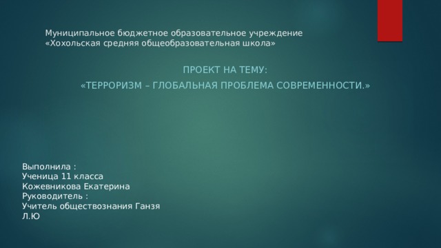 Муниципальное бюджетное образовательное учреждение «Хохольская средняя общеобразовательная школа»  Проект на тему:  «Терроризм – глобальная проблема современности.» Выполнила : Ученица 11 класса Кожевникова Екатерина Руководитель : Учитель обществознания Ганзя Л.Ю 