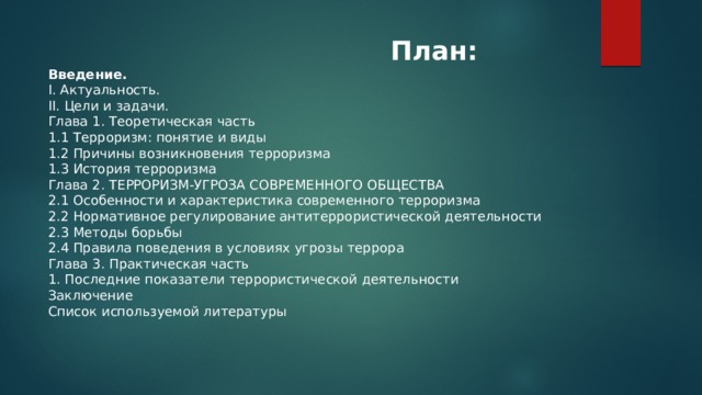  План: Введение. I. Актуальность.  II. Цели и задачи. Глава 1. Теоретическая часть 1.1 Терроризм: понятие и виды 1.2 Причины возникновения терроризма 1.3 История терроризма Глава 2. ТЕРРОРИЗМ-УГРОЗА СОВРЕМЕННОГО ОБЩЕСТВА 2.1 Особенности и характеристика современного терроризма 2.2 Нормативное регулирование антитеррористической деятельности 2.3 Методы борьбы 2.4 Правила поведения в условиях угрозы террора Глава 3. Практическая часть 1. Последние показатели террористической деятельности Заключение Список используемой литературы 