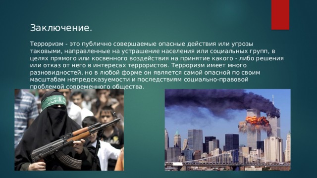 Заключение. Терроризм - это публично совершаемые опасные действия или угрозы таковыми, направленные на устрашение населения или социальных групп, в целях прямого или косвенного воздействия на принятие какого - либо решения или отказ от него в интересах террористов. Терроризм имеет много разновидностей, но в любой форме он является самой опасной по своим масштабам непредсказуемости и последствиям социально-правовой проблемой современного общества. 