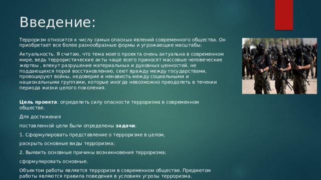 Введение: Терроризм относится к числу самых опасных явлений современного общества. Он приобретает все более разнообразные формы и угрожающие масштабы. Актуальность. Я считаю, что тема моего проекта очень актуальна в современном мире, ведь террористические акты чаще всего приносят массовые человеческие жертвы , влекут разрушение материальных и духовных ценностей, не поддающихся порой восстановлению, сеют вражду между государствами, провоцируют войны, недоверие и ненависть между социальными и национальными группами, которые иногда невозможно преодолеть в течении периода жизни целого поколения.  Цель проекта : определить силу опасности терроризма в современном обществе. Для достижения поставленной цели были определены задачи : 1. Сформулировать представление о терроризме в целом, раскрыть основные виды терроризма; 2. Выявить основные причины возникновения терроризма; сформулировать основные. Объектом работы является терроризм в современном обществе. Предметом работы являются правила поведения в условиях угрозы терроризма. 