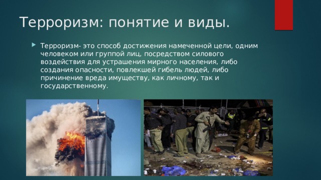 Терроризм: понятие и виды. Терроризм- это способ достижения намеченной цели, одним человеком или группой лиц, посредством силового воздействия для устрашения мирного населения, либо создания опасности, повлекшей гибель людей, либо причинение вреда имуществу, как личному, так и государственному. 