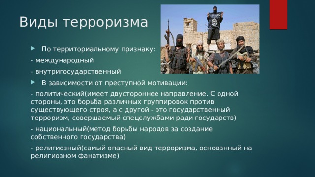 Виды терроризма  По территориальному признаку: - международный - внутригосударственный  В зависимости от преступной мотивации: - политический(имеет двустороннее направление. С одной стороны, это борьба различных группировок против существующего строя, а с другой - это государственный терроризм, совершаемый спецслужбами ради государств) - национальный(метод борьбы народов за создание собственного государства) - религиозный(самый опасный вид терроризма, основанный на религиозном фанатизме) 