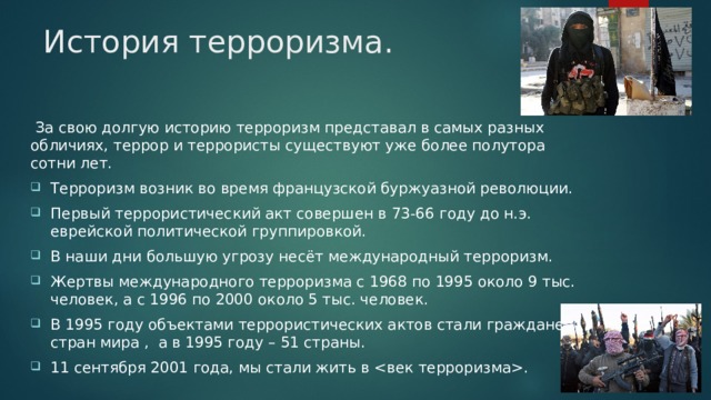 История терроризма.  За свою долгую историю терроризм представал в самых разных обличиях, террор и террористы существуют уже более полутора сотни лет. Терроризм возник во время французской буржуазной революции. Первый террористический акт совершен в 73-66 году до н.э. еврейской политической группировкой. В наши дни большую угрозу несёт международный терроризм. Жертвы международного терроризма с 1968 по 1995 около 9 тыс. человек, а с 1996 по 2000 около 5 тыс. человек. В 1995 году объектами террористических актов стали граждане 73 стран мира , а в 1995 году – 51 страны. 11 сентября 2001 года, мы стали жить в . 