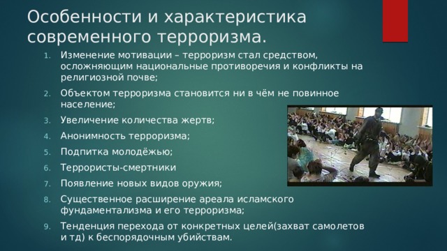 Особенности и характеристика современного терроризма.   Изменение мотивации – терроризм стал средством, осложняющим национальные противоречия и конфликты на религиозной почве; Объектом терроризма становится ни в чём не повинное население; Увеличение количества жертв; Анонимность терроризма; Подпитка молодёжью; Террористы-смертники Появление новых видов оружия; Существенное расширение ареала исламского фундаментализма и его терроризма; Тенденция перехода от конкретных целей(захват самолетов и тд) к беспорядочным убийствам. 