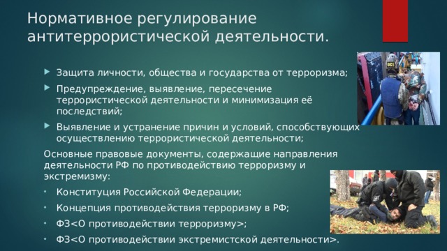 Нормативное регулирование антитеррористической деятельности. Защита личности, общества и государства от терроризма; Предупреждение, выявление, пересечение террористической деятельности и минимизация её последствий; Выявление и устранение причин и условий, способствующих осуществлению террористической деятельности; Основные правовые документы, содержащие направления деятельности РФ по противодействию терроризму и экстремизму: Конституция Российской Федерации; Концепция противодействия терроризму в РФ; ФЗ; ФЗ. 