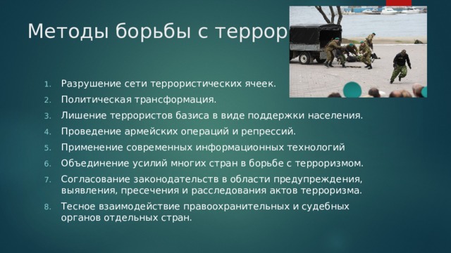 Методы борьбы с терроризмом. Разрушение сети террористических ячеек. Политическая трансформация. Лишение террористов базиса в виде поддержки населения. Проведение армейских операций и репрессий. Применение современных информационных технологий Объединение усилий многих стран в борьбе с терроризмом. Согласование законодательств в области предупреждения, выявления, пресечения и расследования актов терроризма. Тесное взаимодействие правоохранительных и судебных органов отдельных стран. 