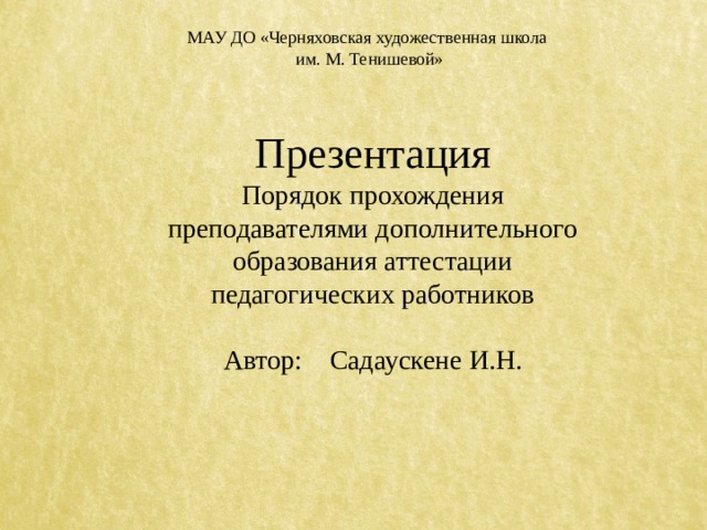 МАУ ДО «Черняховская художественная школа  им. М. Тенишевой» Презентация Порядок прохождения преподавателями дополнительного образования аттестации педагогических работников Автор: Садаускене И.Н. 