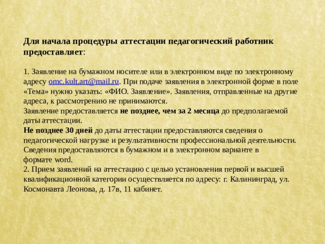 Для начала процедуры аттестации педагогический работник предоставляет : 1. Заявление на бумажном носителе или в электронном виде по электронному адресу  omc.kult.art@mail.ru . При подаче заявления в электронной форме в поле «Тема» нужно указать: «ФИО. Заявление». Заявления, отправленные на другие адреса, к рассмотрению не принимаются. Заявление предоставляется  не позднее, чем за 2 месяца  до предполагаемой даты аттестации. Не позднее 30 дней  до даты аттестации предоставляются сведения о педагогической нагрузке и результативности профессиональной деятельности. Сведения предоставляются в бумажном и в электронном варианте в формате word. 2. Прием заявлений на аттестацию с целью установления первой и высшей квалификационной категории осуществляется по адресу: г. Калининград, ул. Космонавта Леонова, д. 17в, 11 кабинет. 