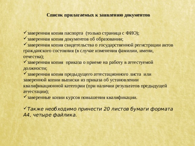 Список прилагаемых к заявлению документов заверенная копия паспорта (только страница с ФИО); заверенная копия документов об образовании; заверенная копия свидетельства о государственной регистрации актов гражданского состояния (в случае изменения фамилии, имени, отчества); заверенная копия приказа о приеме на работу в аттестуемой должности; заверенная копия предыдущего аттестационного листа или заверенной копии выписки из приказа об установлении квалификационной категории (при наличии результатов предыдущей аттестации); заверенные копии курсов повышения квалификации. Также необходимо принести 20 листов бумаги формата А4, четыре файлика. 