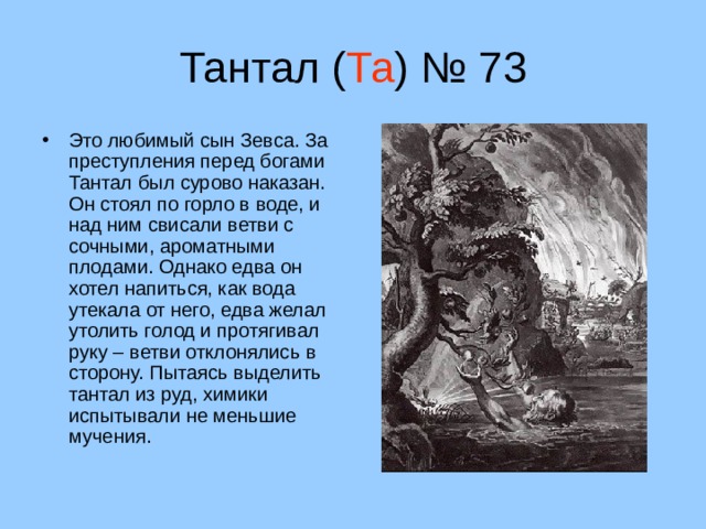 Тантал ( Та ) № 73 Это любимый сын Зевса. За преступления перед богами Тантал был сурово наказан. Он стоял по горло в воде, и над ним свисали ветви с сочными, ароматными плодами. Однако едва он хотел напиться, как вода утекала от него, едва желал утолить голод и протягивал руку – ветви отклонялись в сторону. Пытаясь выделить тантал из руд, химики испытывали не меньшие мучения. 14 