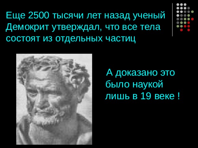 Еще 2500 тысячи лет назад ученый Демокрит утверждал, что все тела состоят из отдельных частиц  А доказано это было наукой лишь в 19 веке ! 