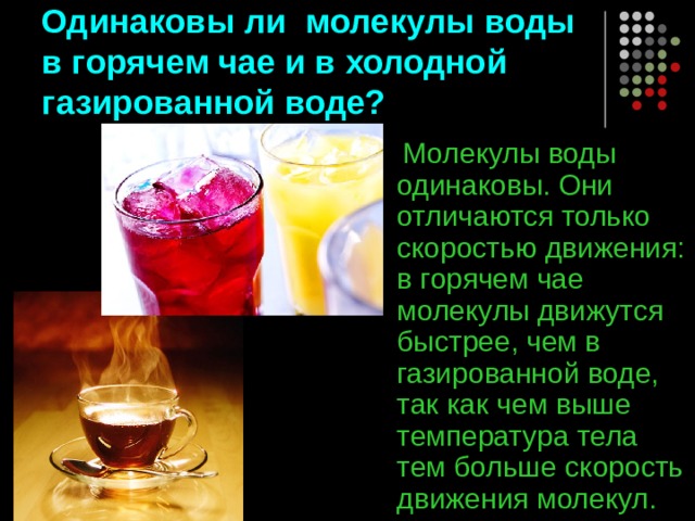 Одинаковы ли молекулы воды в горячем чае и в холодной газированной воде?  Молекулы воды одинаковы. Они отличаются только скоростью движения: в горячем чае молекулы движутся быстрее, чем в газированной воде, так как чем выше температура тела тем больше скорость движения молекул. 