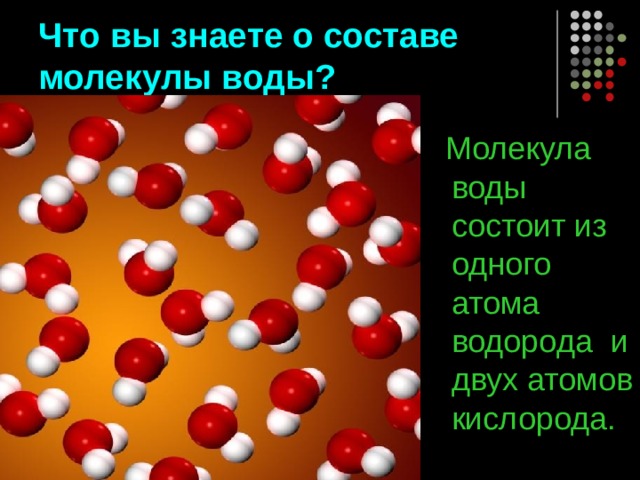 Что вы знаете о составе молекулы воды?  Молекула воды состоит из одного атома водорода и двух атомов кислорода. 