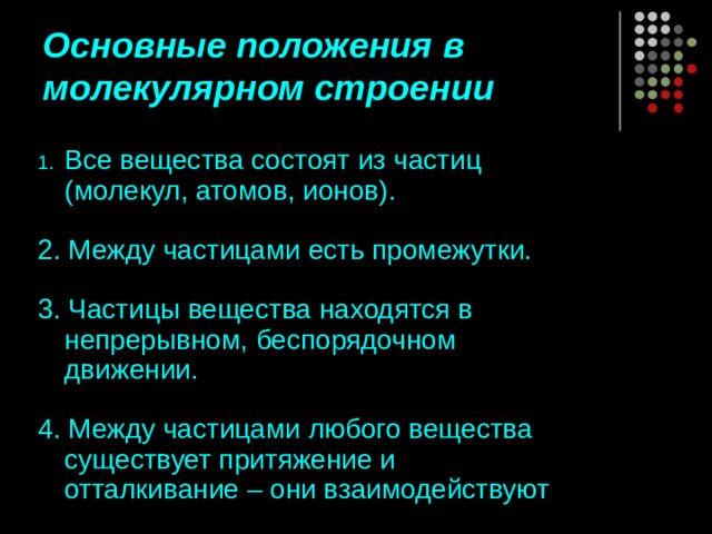 Основные положения в молекулярном строении Все вещества состоят из частиц (молекул, атомов, ионов). 2. Между частицами есть промежутки. 3. Частицы вещества находятся в непрерывном, беспорядочном движении. 4. Между частицами любого вещества существует притяжение и отталкивание – они взаимодействуют 