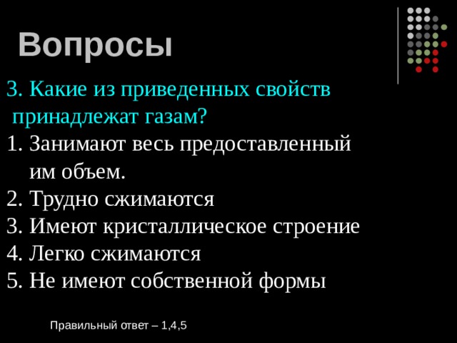 Вопросы 3. Какие из приведенных свойств  принадлежат газам? 1. Занимают весь предоставленный  им объем. 2. Трудно сжимаются 3. Имеют кристаллическое строение 4. Легко сжимаются 5. Не имеют собственной формы Правильный ответ – 1,4,5 