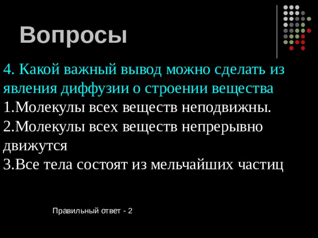 Вопросы 4. Какой важный вывод можно сделать из явления диффузии о строении вещества Молекулы всех веществ неподвижны. Молекулы всех веществ непрерывно движутся Все тела состоят из мельчайших частиц  Правильный ответ - 2 