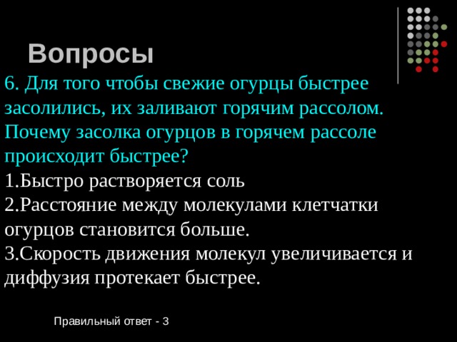 Вопросы 6. Для того чтобы свежие огурцы быстрее засолились, их заливают горячим рассолом. Почему засолка огурцов в горячем рассоле происходит быстрее? Быстро растворяется соль Расстояние между молекулами клетчатки огурцов становится больше. Скорость движения молекул увеличивается и диффузия протекает быстрее. Правильный ответ - 3 