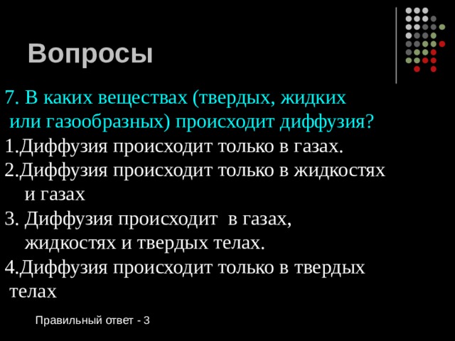 Вопросы 7. В каких веществах (твердых, жидких  или газообразных) происходит диффузия? Диффузия происходит только в газах. Диффузия происходит только в жидкостях  и газах 3. Диффузия происходит в газах,  жидкостях и твердых телах. 4.Диффузия происходит только в твердых  телах Правильный ответ - 3 