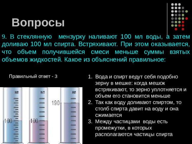 Вопросы 9. В стеклянную мензурку наливают 100 мл воды, а затем доливаю 100 мл спирта. Встряхивают. При этом оказывается, что объем получившейся смеси меньше суммы взятых объемов жидкостей. Какое из объяснений правильное: Вода и спирт ведут себя подобно зерну в мешке: когда мешок встряхивают, то зерно уплотняется и объем его становится меньше Так как воду доливают спиртом, то столб спирта давит на воду и она сжимается Между частицами воды есть промежутки, в которых располагаются частицы спирта Правильный ответ - 3 