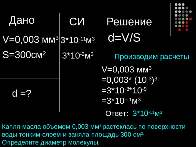 Дано Решение СИ d=V/S V=0 ,003 мм 3 3*10 -11 м 3 S= 300см 2 3*10 -2 м 3 Производим расчеты V=0 ,003 мм 3  =0 ,003* (10 -3 ) 3 =3*10 -3 *10 -9 =3*10 -11 м 3 d = ? Ответ: 3*10 -11 м 3 Капля масла объемом 0,003 мм 3 растеклась по поверхности воды тонким слоем и заняла площадь 300 см 2.  Определите диаметр молекулы. 