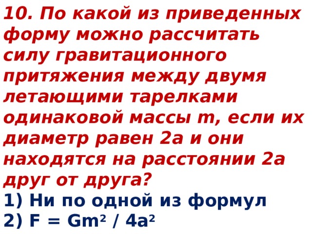 10. По какой из приведенных форму можно рассчитать силу гравитационного притяжения между двумя летающими тарелками одинаковой массы m, если их диаметр равен 2а и они находятся на расстоянии 2а друг от друга? 1) Ни по одной из формул 2) F = Gm 2 / 4a 2 3) F = Gm 2 / 16a 2 4) F = Gm 2 / a 2 