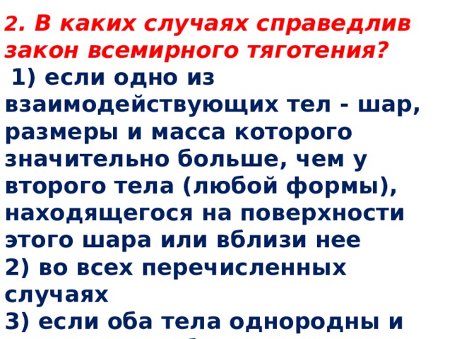 2 . В каких случаях справедлив закон всемирного тяготения?   1) если одно из взаимодействующих тел - шар, размеры и масса которого значительно больше, чем у второго тела (любой формы), находящегося на поверхности этого шара или вблизи нее 2) во всех перечисленных случаях 3) если оба тела однородны и имеют шарообразную форму 4) если размеры тел пренебрежимо малы по сравнению с расстоянием между ними 