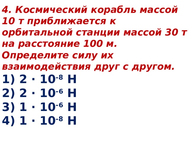 4. Космический корабль массой 10 т приближается к орбитальной станции массой 30 т на расстояние 100 м. Определите силу их взаимодействия друг с другом. 1) 2 ∙ 10 -8 Н 2) 2 ∙ 10 -6 Н 3) 1 ∙ 10 -6 Н 4) 1 ∙ 10 -8 Н 