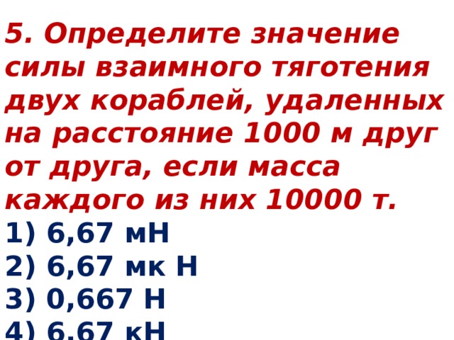 5. Определите значение силы взаимного тяготения двух кораблей, удаленных на расстояние 1000 м друг от друга, если масса каждого из них 10000 т. 1) 6,67 мН 2) 6,67 мк Н 3) 0,667 Н 4) 6,67 кН 