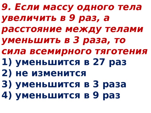 9. Если массу одного тела увеличить в 9 раз, а расстояние между телами уменьшить в 3 раза, то сила всемирного тяготения 1) уменьшится в 27 раз 2) не изменится 3) уменьшится в 3 раза 4) уменьшится в 9 раз 