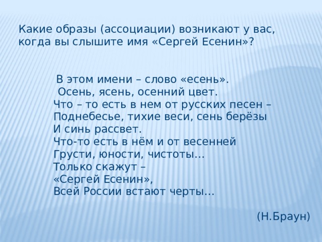 Какие образы (ассоциации) возникают у вас, когда вы слышите имя «Сергей Есенин»?  В этом имени – слово «есень».   Осень, ясень, осенний цвет.    Что – то есть в нем от русских песен –    Поднебесье, тихие веси, сень берёзы    И синь рассвет.    Что-то есть в нём и от весенней    Грусти, юности, чистоты…    Только скажут –    «Сергей Есенин»,    Всей России встают черты… (Н.Браун) 