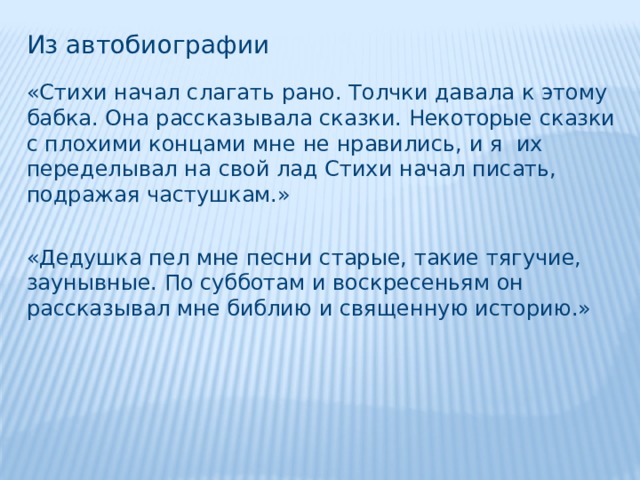 Из автобиографии «Стихи начал слагать рано. Толчки давала к этому бабка. Она рассказывала сказки. Некоторые сказки с плохими концами мне не нравились, и я их переделывал на свой лад Стихи начал писать, подражая частушкам.» «Дедушка пел мне песни старые, такие тягучие, заунывные. По субботам и воскресеньям он рассказывал мне библию и священную историю.» 