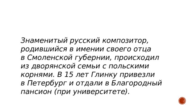   З наменитый русский композитор, родившийся в имении своего отца в Смоленской губернии, происходил из дворянской семьи с польскими корнями. В 15 лет Глинку привезли в Петербург и отдали в Благородный пансион (при университете). 