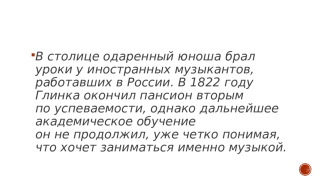   В столице одаренный юноша брал уроки у иностранных музыкантов, работавших в России. В 1822 году Глинка окончил пансион вторым по успеваемости, однако дальнейшее академическое обучение он не продолжил, уже четко понимая, что хочет заниматься именно музыкой. 
