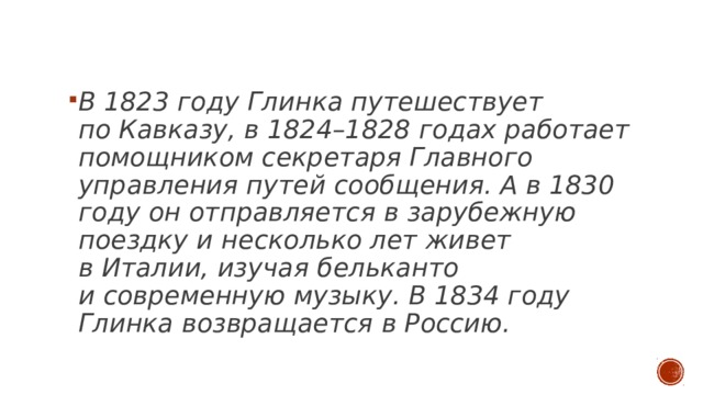  В 1823 году Глинка путешествует по Кавказу, в 1824–1828 годах работает помощником секретаря Главного управления путей сообщения. А в 1830 году он отправляется в зарубежную поездку и несколько лет живет в Италии, изучая бельканто и современную музыку. В 1834 году Глинка возвращается в Россию. 