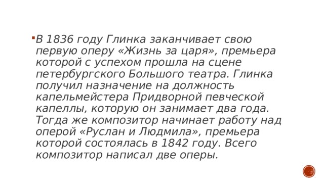  В 1836 году Глинка заканчивает свою первую оперу «Жизнь за царя», премьера которой с успехом прошла на сцене петербургского Большого театра. Глинка получил назначение на должность капельмейстера Придворной певческой капеллы, которую он занимает два года. Тогда же композитор начинает работу над оперой «Руслан и Людмила», премьера которой состоялась в 1842 году. Всего композитор написал две оперы. 
