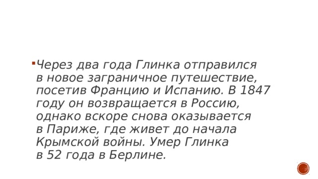 Через два года Глинка отправился в новое заграничное путешествие, посетив Францию и Испанию. В 1847 году он возвращается в Россию, однако вскоре снова оказывается в Париже, где живет до начала Крымской войны. Умер Глинка в 52 года в Берлине. 