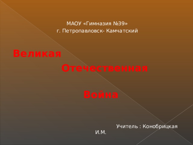 МАОУ «Гимназия №39» г. Петропавловск- Камчатский Великая  Отечественная  Война  Учитель : Конобрицкая И.М.  
