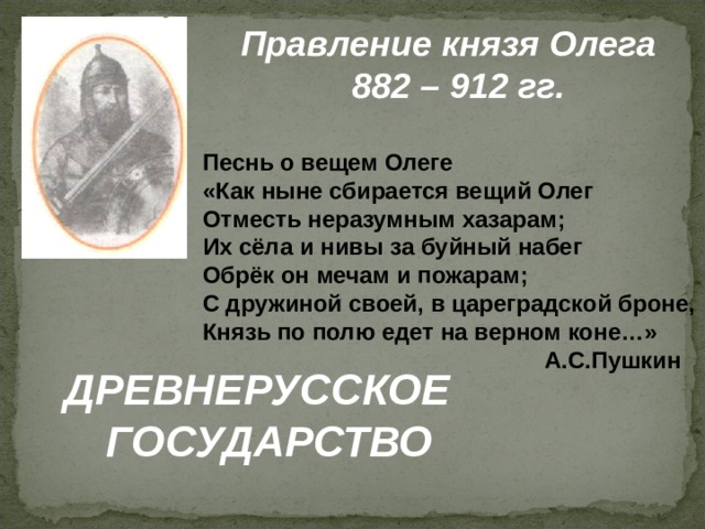 Правление князя Олега  882 – 912 гг. Песнь о вещем Олеге «Как ныне сбирается вещий Олег Отместь неразумным хазарам; Их сёла и нивы за буйный набег Обрёк он мечам и пожарам; С дружиной своей, в цареградской броне, Князь по полю едет на верном коне…»  А.С.Пушкин ДРЕВНЕРУССКОЕ  ГОСУДАРСТВО 