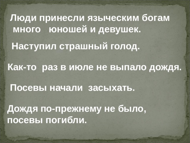 Люди принесли языческим богам  много юношей и девушек. Наступил страшный голод. Как-то раз в июле не выпало дождя. Посевы начали засыхать. Дождя по-прежнему не было, посевы погибли. 