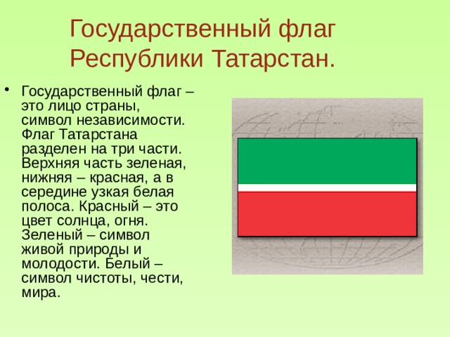 Государственный флаг Республики Татарстан. Государственный флаг – это лицо страны, символ независимости. Флаг Татарстана разделен на три части. Верхняя часть зеленая, нижняя – красная, а в середине узкая белая полоса. Красный – это цвет солнца, огня. Зеленый – символ живой природы и молодости. Белый – символ чистоты, чести, мира. 